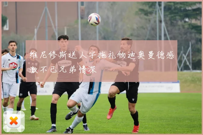 维尼修斯送人字拖礼物迪奥曼德感激不已兄弟情深