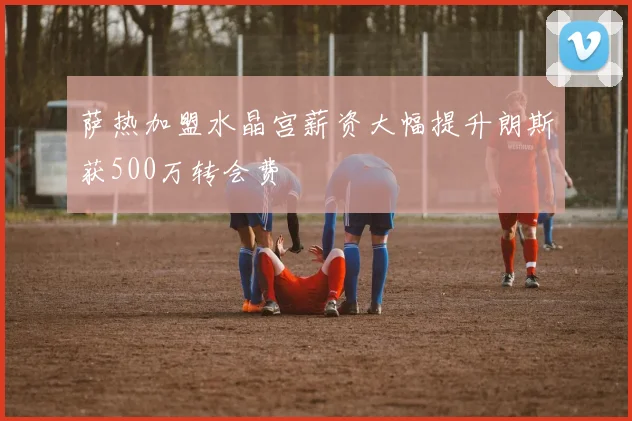 萨热加盟水晶宫薪资大幅提升朗斯获500万转会费