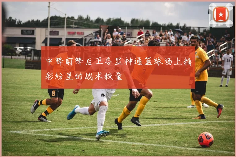 中锋前锋后卫各显神通篮球场上精彩纷呈的战术较量