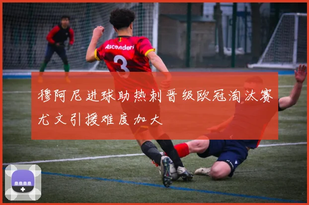 穆阿尼进球助热刺晋级欧冠淘汰赛尤文引援难度加大