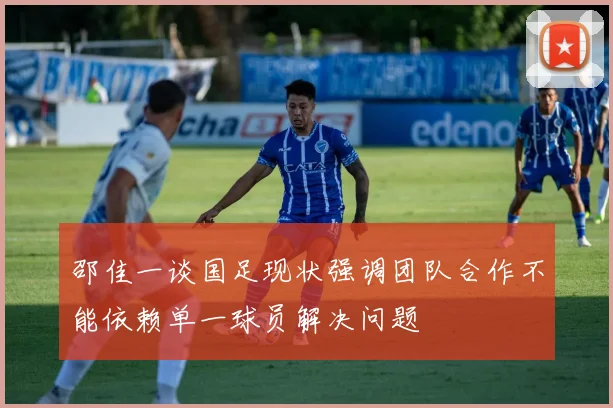 邵佳一谈国足现状强调团队合作不能依赖单一球员解决问题