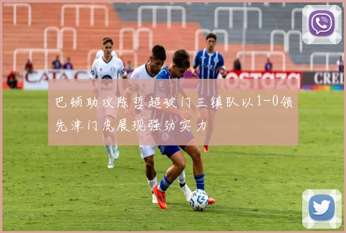 巴顿助攻陈哲超破门三镇队以1-0领先津门虎展现强劲实力