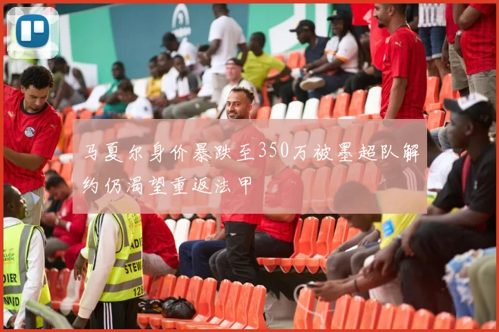 马夏尔身价暴跌至350万被墨超队解约仍渴望重返法甲