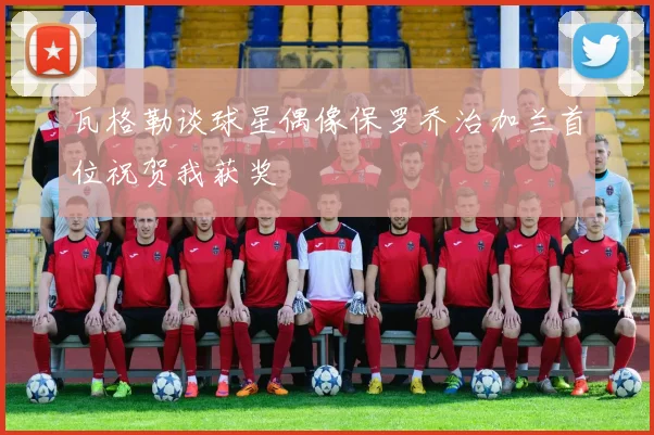 瓦格勒谈球星偶像保罗乔治加兰首位祝贺我获奖
