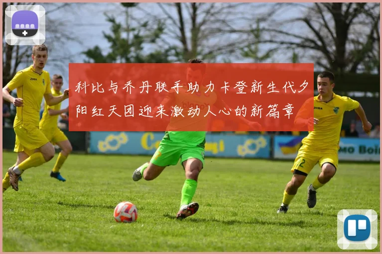 科比与乔丹联手助力卡登新生代夕阳红天团迎来激动人心的新篇章