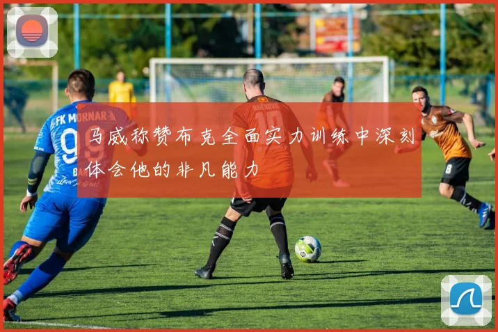 马威称赞布克全面实力训练中深刻体会他的非凡能力