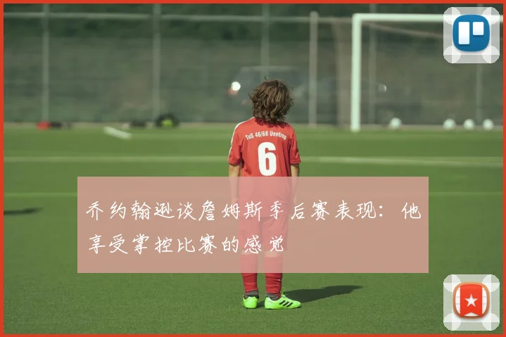 乔约翰逊谈詹姆斯季后赛表现：他享受掌控比赛的感觉