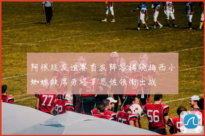 阿根廷友谊赛首发阵容揭晓梅西小蜘蛛缺席劳塔罗恩佐领衔出战